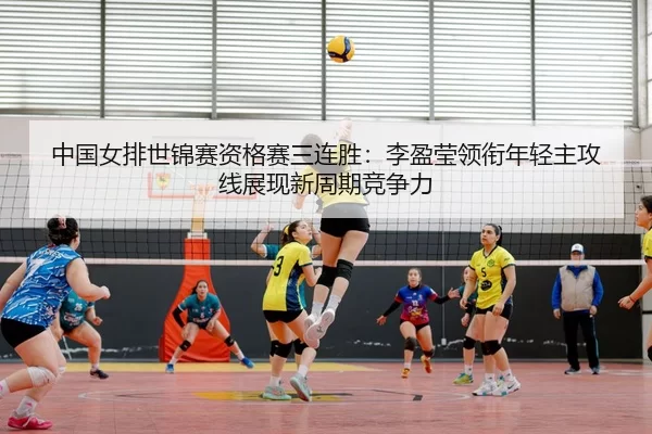中国女排世锦赛资格赛三连胜：李盈莹领衔年轻主攻线展现新周期竞争力